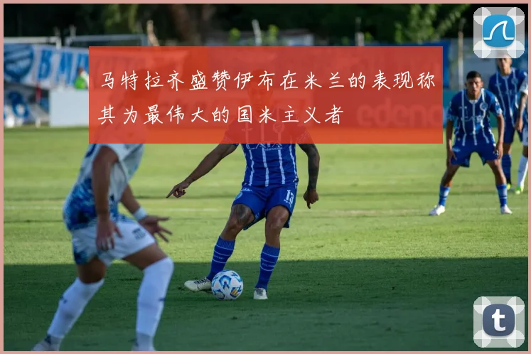 马特拉齐盛赞伊布在米兰的表现称其为最伟大的国米主义者