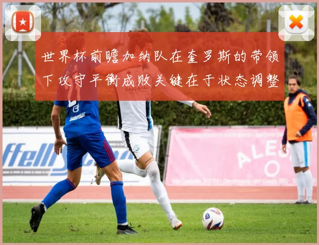 世界杯前瞻加纳队在奎罗斯的带领下攻守平衡成败关键在于状态调整