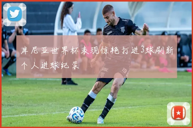 库尼亚世界杯表现惊艳打进3球刷新个人进球纪录