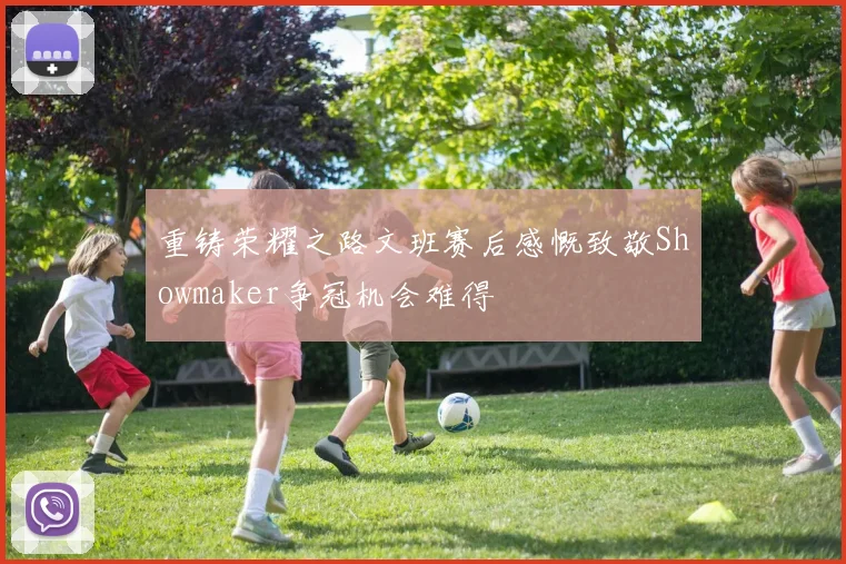 重铸荣耀之路文班赛后感慨致敬Showmaker争冠机会难得