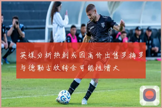 英媒分析热刺或因高价出售罗梅罗与德勒古欣转会可能性增大