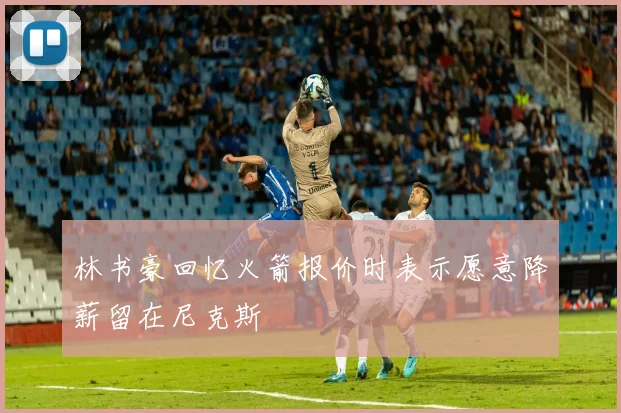 林书豪回忆火箭报价时表示愿意降薪留在尼克斯