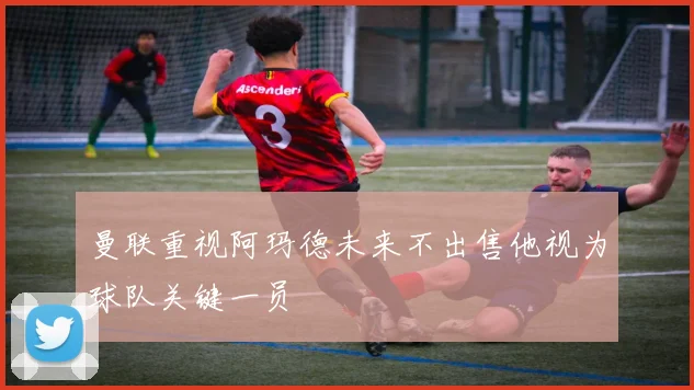 曼联重视阿玛德未来不出售他视为球队关键一员