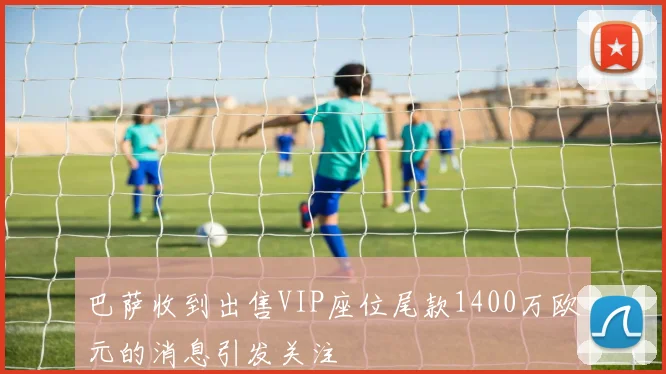 巴萨收到出售VIP座位尾款1400万欧元的消息引发关注