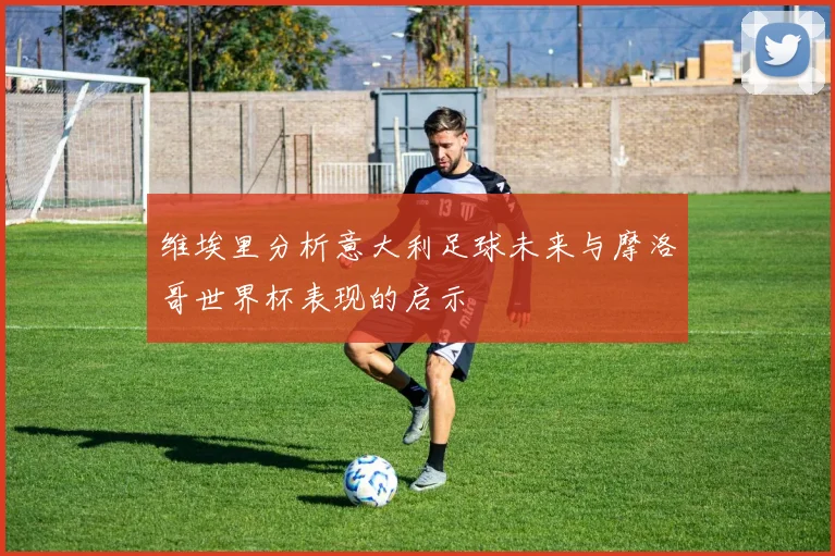 维埃里分析意大利足球未来与摩洛哥世界杯表现的启示
