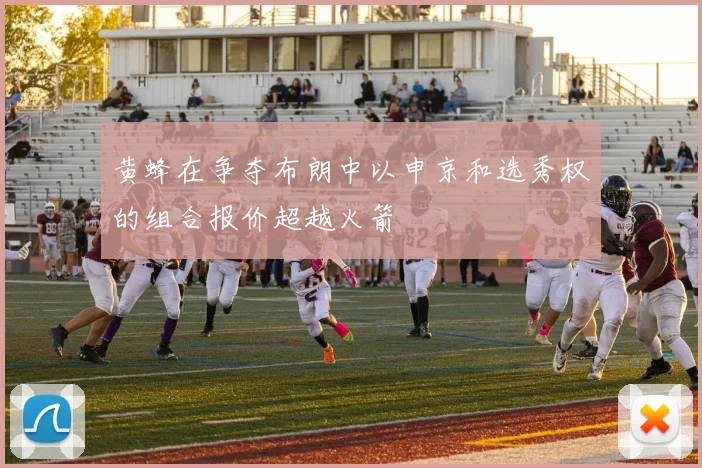 黄蜂在争夺布朗中以申京和选秀权的组合报价超越火箭
