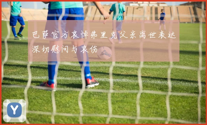 巴萨官方哀悼弗里克父亲离世表达深切慰问与哀伤
