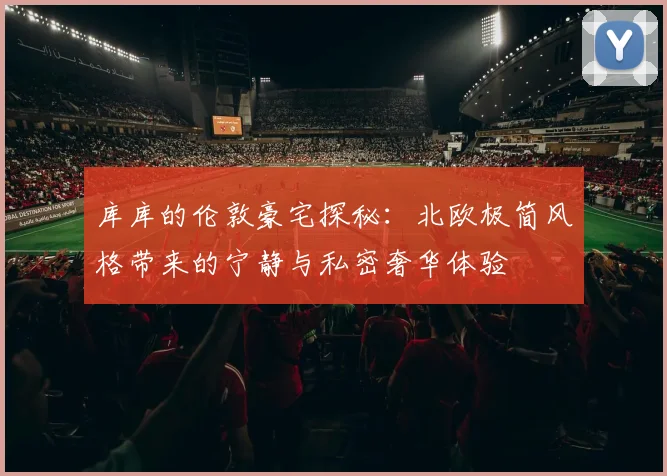 库库的伦敦豪宅探秘：北欧极简风格带来的宁静与私密奢华体验