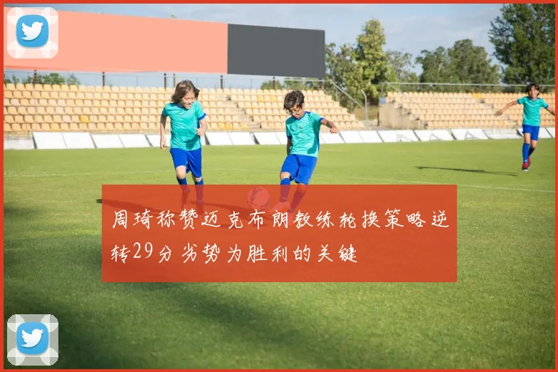 周琦称赞迈克布朗教练轮换策略逆转29分劣势为胜利的关键